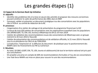 Les grandes étapes (1)
1) L’appui de la German Back Up Initiative
A- objectifs:
• Identifier des problèmes liés à la mise en oeuvre des activités et proposer des mesures correctrices
pouvant améliorer le cadre de performance des OBCs dans le NMF
• Concevoir, valider et présenter un document stratégique issu des concertations avec les populations
clés à l’ICN et au comité de rédaction de la NC
B- processus:
- L’organisation d’un atelier de cadrage et de présentation du programme financé par la GIZ
- La tenue de trois (03) ateliers de concertations avec les organisations travaillant avec les populations
clés (MSM/LGBT; TS; CM; UD; Jeunes) à Mbalmayo du 04 au 10 mars 2014
- L’atelier de validation des recommandations issues des concertations de Mbalmayo avec un groupe
restreint le 20 mars 2014 à Yaoundé
- L’atelier de présentation des recommandations et de validation officielle, le 21 mars 2014 à Yaoundé
sous la co-présidence du CNLS et de l’ONUSIDA.
- La traduction, l’impression et la diffusion du document de plaidoyer pour le positionnement des
MARPs dans les financements du FM au Cameroun
C- Résultats:
- Au total, 59 OBCs (LGBT, CM, TS, UDI, Jeunes et adolescents) de tout le territoire national ont pris part
aux consultations
- On projette une prise en compte de 60% de recommandations formulées à l’issu de ces concertations
- Une Task force MARPs est mise en place pour assurer le suivi des recommandations