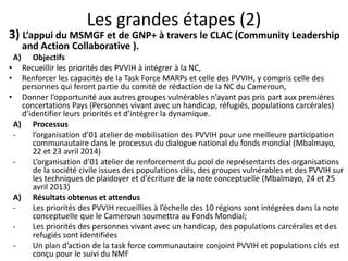 Les grandes étapes (2)
3) L’appui du MSMGF et de GNP+ à travers le CLAC (Community Leadership
and Action Collaborative ).
A) Objectifs
• Recueillir les priorités des PVVIH à intégrer à la NC,
• Renforcer les capacités de la Task Force MARPs et celle des PVVIH, y compris celle des
personnes qui feront partie du comité de rédaction de la NC du Cameroun,
• Donner l’opportunité aux autres groupes vulnérables n’ayant pas pris part aux premières
concertations Pays (Personnes vivant avec un handicap, réfugiés, populations carcérales)
d’identifier leurs priorités et d’intégrer la dynamique.
A) Processus
- l’organisation d’01 atelier de mobilisation des PVVIH pour une meilleure participation
communautaire dans le processus du dialogue national du fonds mondial (Mbalmayo,
22 et 23 avril 2014)
- L’organisation d’01 atelier de renforcement du pool de représentants des organisations
de la société civile issues des populations clés, des groupes vulnérables et des PVVIH sur
les techniques de plaidoyer et d'écriture de la note conceptuelle (Mbalmayo, 24 et 25
avril 2013)
A) Résultats obtenus et attendus
- Les priorités des PVVIH recueillies à l’échelle des 10 régions sont intégrées dans la note
conceptuelle que le Cameroun soumettra au Fonds Mondial;
- Les priorités des personnes vivant avec un handicap, des populations carcérales et des
refugiés sont identifiées
- Un plan d’action de la task force communautaire conjoint PVVIH et populations clés est
conçu pour le suivi du NMF