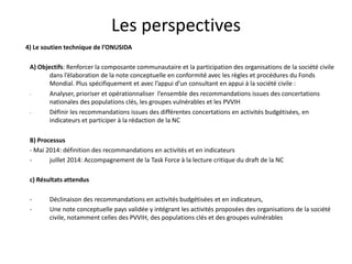 Les perspectives
4) Le soutien technique de l’ONUSIDA
A) Objectifs: Renforcer la composante communautaire et la participation des organisations de la société civile
dans l’élaboration de la note conceptuelle en conformité avec les règles et procédures du Fonds
Mondial. Plus spécifiquement et avec l’appui d’un consultant en appui à la société civile :
- Analyser, prioriser et opérationnaliser l’ensemble des recommandations issues des concertations
nationales des populations clés, les groupes vulnérables et les PVVIH
- Définir les recommandations issues des différentes concertations en activités budgétisées, en
indicateurs et participer à la rédaction de la NC
B) Processus
- Mai 2014: définition des recommandations en activités et en indicateurs
- juillet 2014: Accompagnement de la Task Force à la lecture critique du draft de la NC
c) Résultats attendus
- Déclinaison des recommandations en activités budgétisées et en indicateurs,
- Une note conceptuelle pays validée y intégrant les activités proposées des organisations de la société
civile, notamment celles des PVVIH, des populations clés et des groupes vulnérables