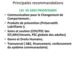 Principales recommandations
LES 05 AXES PRIORITAIRES
• Communication pour le Changement de
Comportement ;
• Produits de prévention (Préservatifs
Lubrifiants );
• Soins et soutien (CDV/PEC des
IST,ARV/intrants, PEC globale des adultes)
• Genre et Droits Humains;
• Transversal ( S&E, financement, renforcement
du système communautaire).