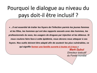 Pourquoi le dialogue au niveau du
pays doit-il être inclusif ?
« ...Il est essentiel de traiter les foyers de l'infection parmis les jeunes femmes
et les filles, les hommes qui ont des rapports sexuels avec des hommes, les
professionnels du sexe, les usagers de drogues par injection et les détenus. Si
nous voulons faire face à cette épidémie, nous devons nous attaquer à ces
foyers. Nos outils doivent être adapté afin de soutenir les plus vulnérables, ce
qui signifie former une famille ouverte à toutes et à tous.»
Mark Dybul
Directeur exécutif
du Fonds mondial