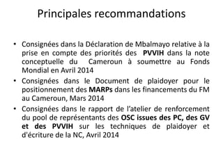 Principales recommandations
• Consignées dans la Déclaration de Mbalmayo relative à la
prise en compte des priorités des PVVIH dans la note
conceptuelle du Cameroun à soumettre au Fonds
Mondial en Avril 2014
• Consignées dans le Document de plaidoyer pour le
positionnement des MARPs dans les financements du FM
au Cameroun, Mars 2014
• Consignées dans le rapport de l’atelier de renforcement
du pool de représentants des OSC issues des PC, des GV
et des PVVIH sur les techniques de plaidoyer et
d'écriture de la NC, Avril 2014
