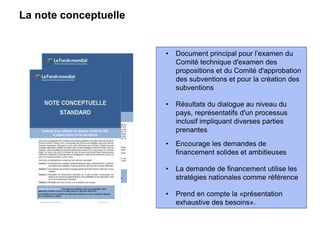 La note conceptuelle
• Document principal pour l’examen du
Comité technique d'examen des
propositions et du Comité d'approbation
des subventions et pour la création des
subventions
• Résultats du dialogue au niveau du
pays, représentatifs d'un processus
inclusif impliquant diverses parties
prenantes
• Encourage les demandes de
financement solides et ambitieuses
• La demande de financement utilise les
stratégies nationales comme référence
• Prend en compte la «présentation
exhaustive des besoins».