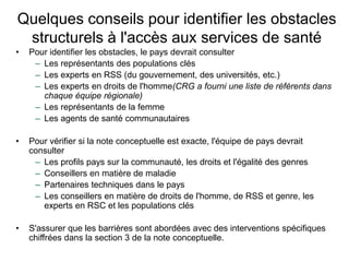 Quelques conseils pour identifier les obstacles
structurels à l'accès aux services de santé
• Pour identifier les obstacles, le pays devrait consulter
– Les représentants des populations clés
– Les experts en RSS (du gouvernement, des universités, etc.)
– Les experts en droits de l'homme(CRG a fourni une liste de référents dans
chaque équipe régionale)
– Les représentants de la femme
– Les agents de santé communautaires
• Pour vérifier si la note conceptuelle est exacte, l'équipe de pays devrait
consulter
– Les profils pays sur la communauté, les droits et l'égalité des genres
– Conseillers en matière de maladie
– Partenaires techniques dans le pays
– Les conseillers en matière de droits de l'homme, de RSS et genre, les
experts en RSC et les populations clés
• S'assurer que les barrières sont abordées avec des interventions spécifiques
chiffrées dans la section 3 de la note conceptuelle.