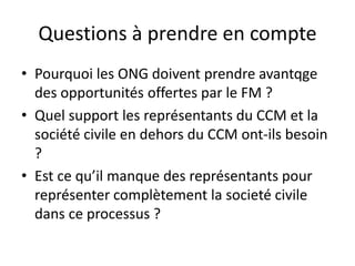 Questions à prendre en compte
• Pourquoi les ONG doivent prendre avantqge
des opportunités offertes par le FM ?
• Quel support les représentants du CCM et la
société civile en dehors du CCM ont-ils besoin
?
• Est ce qu’il manque des représentants pour
représenter complètement la societé civile
dans ce processus ?