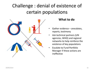 Challenge : denial of existence of 
certain populations 
What to do 
• Gather evidence – anecdotes, 
reports, testimony 
• Ask technical partners (UN 
agencies, WHO) and regional 
networks to help reinforce the 
existence of key populations 
• Escalate to Fund Portfolio 
Manager if these actions are 
ineffective 
20/09/2014 16 
 