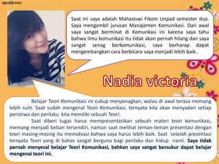 Saat ini saya adalah Mahasiswi Fikom Unpad semester dua.
Saya mengambil jurusan Manajemen Komunikasi. Dari awal
saya sangat berminat di Komunkasi ini karena saya tahu
bahwa ilmu komunikasi itu tidak akan pernah hilang dan saya
sangat senag berkomunikasi, saya berharap dapat
mengembangkan cara berbicara saya menjadi lebih baik..
Belajar Teori Komunikasi ini cukup menyenagkan, walau di awal terasa memang
lebih sulit. Saat sudah mengenal Teori Komunikasi, ternyata kita akan menyadari setiap
peristiwa dan perilaku kita memiliki sebuah Teori.
Saat diberi tugas harus mempresentasikan sebuah materi teori komunikasi,
memang menjadi beban tersendiri, namun saat melihat teman-teman presentasi dengan
teori masing-masing itu memotvasi bahwa saya harus lebih baik. Saat setelah presentasi
ternyata Teori yang di bahas sangat berguna bagi perilaku dan hidup nanti. Saya tidak
pernah menyesal belajar Teori Komunikasi, bahkan saya sangat bersukur dapat belajar
mengenai teori ini.
 