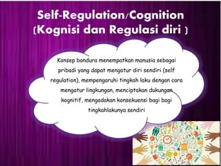 Self-Regulation/Cognition
(Kognisi dan Regulasi diri )
Konsep bandura menempatkan manusia sebagai
pribadi yang dapat mengatur diri sendiri (self
regulation), mempengaruhi tingkah laku dengan cara
mengatur lingkungan, menciptakan dukungan
kognitif, mengadakan konsekuensi bagi bagi
tingkahlakunya sendiri
 