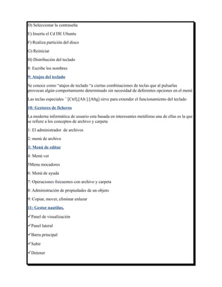 D) Seleccionar la contraseña
E) Inserta el Cd DE Ubuntu
F) Realiza partición del disco
G) Reiniciar
H) Distribución del teclado
8: Escribe los nombres
9: Atajos del teclado
Se conoce como “atajos de teclado “a ciertas combinaciones de teclas que al pulsarlas
provocan algún comportamiento determinado sin necesidad de deferentes opciones en el menú
Las teclas especiales ``[Ctrl],[Alt ] [Altg] sirve para extender el funcionamiento del teclado
10: Gestores de ficheros
La moderna informática de usuario esta basada en interesantes metáforas una de ellas es la que
se refiere a los conceptos de archivo y carpeta
1: El administrador de archivos
2: menú de archivo
3: Menú de editar
4: Menú ver
5Menu mocadores
6: Menú de ayuda
7: Operaciones frecuentes con archivo y carpeta
8: Administración de propiedades de un objeto
9: Copiar, mover, eliminar enlazar
11: Gestor nautilus.

Panel de visualización

Panel lateral

Barra principal

Subir

Detener
 