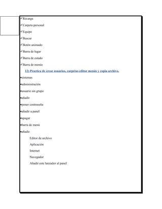 Recarga

Carpeta personal

Equipo

Buscar

Botón animado

Barra de lugar

Barra de estado

Barra de menús
   12) Practica de crear usuarios, carpetas editor menús y copia archivo.

•sistemas

•administración

•usuario sin grupo

•añadir

•poner contraseña

•añadir a panel

•apagar

•barra de menú

•añadir

          Editor de archivo
          Aplicación
          Internet
          Navegador
          Añadir este lanzador al panel
 