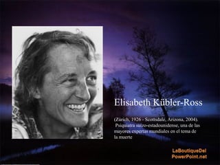 Elisabeth Kübler-Ross
(Zúrich, 1926 - Scottsdale, Arizona, 2004).
Psiquiatra suizo-estadounidense, una de las
mayores expertas mundiales en el tema de
la muerte
 