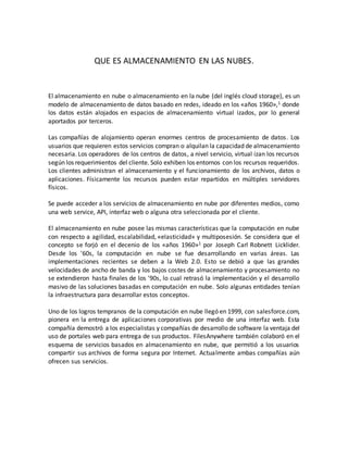 QUE ES ALMACENAMIENTO EN LAS NUBES.
El almacenamiento en nube o almacenamiento en la nube (del inglés cloud storage), es un
modelo de almacenamiento de datos basado en redes, ideado en los «años 1960»,1 donde
los datos están alojados en espacios de almacenamiento virtual izados, por lo general
aportados por terceros.
Las compañías de alojamiento operan enormes centros de procesamiento de datos. Los
usuarios que requieren estos servicios compran o alquilan la capacidad de almacenamiento
necesaria. Los operadores de los centros de datos, a nivel servicio, virtual izan los recursos
según los requerimientos del cliente. Solo exhiben los entornos con los recursos requeridos.
Los clientes administran el almacenamiento y el funcionamiento de los archivos, datos o
aplicaciones. Físicamente los recursos pueden estar repartidos en múltiples servidores
físicos.
Se puede acceder a los servicios de almacenamiento en nube por diferentes medios, como
una web service, API, interfaz web o alguna otra seleccionada por el cliente.
El almacenamiento en nube posee las mismas características que la computación en nube
con respecto a agilidad, escalabilidad, «elasticidad» y multiposesión. Se considera que el
concepto se forjó en el decenio de los «años 1960»1 por Joseph Carl Robnett Licklider.
Desde los '60s, la computación en nube se fue desarrollando en varias áreas. Las
implementaciones recientes se deben a la Web 2.0. Esto se debió a que las grandes
velocidades de ancho de banda y los bajos costes de almacenamiento y procesamiento no
se extendieron hasta finales de los '90s, lo cual retrasó la implementación y el desarrollo
masivo de las soluciones basadas en computación en nube. Solo algunas entidades tenían
la infraestructura para desarrollar estos conceptos.
Uno de los logros tempranos de la computación en nube llegó en 1999, con salesforce.com,
pionera en la entrega de aplicaciones corporativas por medio de una interfaz web. Esta
compañía demostró a los especialistas y compañías de desarrollo de software la ventaja del
uso de portales web para entrega de sus productos. FilesAnywhere también colaboró en el
esquema de servicios basados en almacenamiento en nube, que permitió a los usuarios
compartir sus archivos de forma segura por Internet. Actualmente ambas compañías aún
ofrecen sus servicios.
 