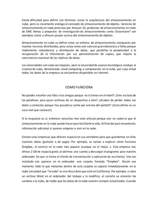 Existe dificultad para definir con términos claros la arquitectura del almacenamiento en
nube, pero es claramente análogo al concepto de almacenamiento de objetos. Servicios de
almacenamiento en nube provistos por Amazon S3, productos de almacenamiento en nube
de EMC Atmos y proyectos de investigación de almacenamiento como Oceanstore2 son
ejemplos claros y ofrecen pautas acerca del almacenamiento de objetos.
Almacenamiento en nube se define como un entorno de almacenamiento compuesto por
muchos recursos distribuidos, pero actúa como uno solocon gran tolerancia a fallos porque
implementa redundancia y distribución de datos, que posibilita la perpetuidad o la
recuperación de la información por sus personalización de copias, que mejora la
consistencia eventual de las réplicas de datos.
Las necesidades son cada vez mayores, pero la necesidad de avance tecnológico condujo al
sistema de nube, denominada cloud computing o computación en la nube, por cuya virtud
todos los datos de la empresa se encuentran disponibles en Internet.
COMO FUNCIONA
No puedes enseñar una foto a tus amigos porque no la tienes en el móvil? ¿Eres esclavo de
los pendrives para pasar archivos de un dispositivo a otro? ¿Acabas de perder todos tus
datos y contactos porque has pasado tu coche por encima del portátil? (¡Esto último es un
caso real que conozco!).
Si la respuesta es sí, entonces necesitas leer este artículo porque aún no sabes lo que el
almacenamiento en la nube puede hacer para facilitartelavida. Al finaldel post encontrarás
información adicional si quieres empezar a vivir en la nube.
Existen unas empresas que ofrecen espacio en sus servidores para que guardemos en ellos
nuestros datos (gratuito o de pago). Por ejemplo, os vamos a explicar cómo funciona
Dropbox, el servicio en la nube más popular (aunque no el mejor…). Esta empresa nos
ofrece 2 GB de espacio gratis al abrirnos una cuenta y descargar el programa para nuestro
ordenador (lo que se llama el cliente de sincronización o aplicación de escritorio). Una vez
instalado nos aparece en el ordenador una carpeta llamada “Dropbox”. Desde ese
momento todo lo que metamos dentro de esta carpeta se copiará inmediatamente en la
nube (recordad que “la nube” es ese disco duro que está en California). Por ejemplo, si abro
un archivo Word en el ordenador del trabajo y lo modifico, al cerrarlo se enviarán los
cambios a la nube, de modo que los datos de la nube estarán siempre actualizados. Cuando
 