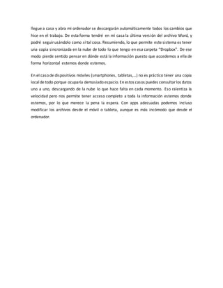 llegue a casa y abra mi ordenador se descargarán automáticamente todos los cambios que
hice en el trabajo. De esta forma tendré en mi casa la última versión del archivo Word, y
podré seguir usándolo como si tal cosa. Resumiendo, lo que permite este sistema es tener
una copia sincronizada en la nube de todo lo que tengo en esa carpeta “Dropbox”. De ese
modo pierde sentido pensar en dónde está la información puesto que accedemos a ella de
forma horizontal estemos donde estemos.
En el caso de dispositivos móviles (smartphones, tabletas,…) no es práctico tener una copia
localde todo porque ocuparía demasiado espacio.En estos casos puedes consultar los datos
uno a uno, descargando de la nube lo que hace falta en cada momento. Eso ralentiza la
velocidad pero nos permite tener acceso completo a toda la información estemos donde
estemos, por lo que merece la pena la espera. Con apps adecuadas podemos incluso
modificar los archivos desde el móvil o tableta, aunque es más incómodo que desde el
ordenador.
 