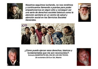 Nosotros seguimos luchando, no nos rendimos
y continuamos llamando a puertas para poder
empadronarnos en algún sitio y conseguir así
una serie de derechos sociales básicos como la
atención sanitaria en un centro de salud y
atención social en los Servicios Sociales
Generales.




¿Cómo puedo ejercer esos derechos, básicos y
  fundamentales que me son reconocidos?.
   Extracto MANIFIESTO DEL DÍA DE LOS SIN TECHO.
            28 noviembre 2010 en Sol, Madrid
 