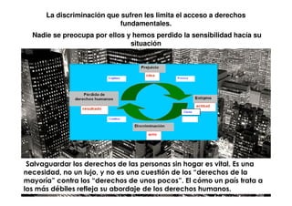 La discriminación que sufren les limita el acceso a derechos
                              fundamentales.
    Nadie se preocupa por ellos y hemos perdido la sensibilidad hacía su
                                 situación




                                                 Causa




.Salvaguardar los derechos de las personas sin hogar es vital. Es una
necesidad, no un lujo, y no es una cuestión de los “derechos de la
mayoría” contra los “derechos de unos pocos”. El cómo un país trata a
los más débiles refleja su abordaje de los derechos humanos.
 