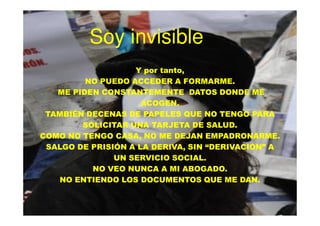 Soy invisible
                   Y por tanto,
         NO PUEDO ACCEDER A FORMARME.
   ME PIDEN CONSTANTEMENTE DATOS DONDE ME
                     ACOGEN.
 TAMBIÉN DECENAS DE PAPELES QUE NO TENGO PARA
        SOLICITAR UNA TARJETA DE SALUD.
COMO NO TENGO CASA, NO ME DEJAN EMPADRONARME.
 SALGO DE PRISIÓN A LA DERIVA, SIN “DERIVACIÓN” A
               UN SERVICIO SOCIAL.
          NO VEO NUNCA A MI ABOGADO.
   NO ENTIENDO LOS DOCUMENTOS QUE ME DAN.
 