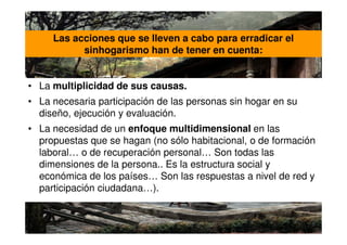 Las acciones que se lleven a cabo para erradicar el
           sinhogarismo han de tener en cuenta:


• La multiplicidad de sus causas.
• La necesaria participación de las personas sin hogar en su
  diseño, ejecución y evaluación.
• La necesidad de un enfoque multidimensional en las
  propuestas que se hagan (no sólo habitacional, o de formación
  laboral… o de recuperación personal… Son todas las
  dimensiones de la persona.. Es la estructura social y
  económica de los países… Son las respuestas a nivel de red y
  participación ciudadana…).
 