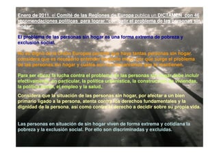 Enero de 2011, el Comité de las Regiones de Europa publica un DICTAMEN con 46
         2011,
recomendaciones políticas para lograr “combatir el problema de las personas sin
hogar”:
hogar”:

El problema de las personas sin hogar es una forma extrema de pobreza y
exclusión social.

No es digno de la Unión Europea permitir que haya tantas personas sin hogar.
considera que es necesario entender bastante mejor por qué surge el problema
de las personas sin hogar y cuáles son los mecanismos que lo mantienen.

Para ser eficaz la lucha contra el problema de las personas sin hogar debe incluir
efectivamente, en particular, la política urbanística, la construcción de viviendas,
la política social, el empleo y la salud,;
                                   salud,;
Considera que la situación de las personas sin hogar, por afectar a un bien
primario ligado a la persona, atenta contra los derechos fundamentales y la
dignidad de la persona, así como contra el derecho a decidir sobre su propia vida.
               persona,


Las personas en situación de sin hogar viven de forma extrema y cotidiana la
pobreza y la exclusión social. Por ello son discriminadas y excluidas.
 