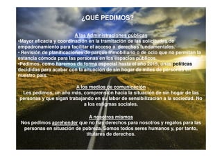 ¿QUÉ PEDIMOS?

                          A las Administraciones públicas
•Mayor eficacia y coordinación en la tramitación de las solicitudes de
empadronamiento para facilitar el acceso a derechos fundamentales.
• Revisión de planificaciones de parque inmobiliario o de ocio que no permitan la
estancia cómoda para las personas en los espacios públicos.
•Pedimos, como haremos de forma especial hasta el año 2015, unas políticas
decididas para acabar con la situación de sin hogar de miles de personas en
nuestro país.

                        A los medios de comunicación
 Les pedimos, un año más, comprensión hacia la situación de sin hogar de las
personas y que sigan trabajando en su labor de sensibilización a la sociedad. No
                            a los estigmas sociales.

                              A nosotros mismos
 Nos pedimos aprehender que no hay derechos para nosotros y regalos para las
  personas en situación de pobreza. Somos todos seres humanos y, por tanto,
                            titulares de derechos.
 