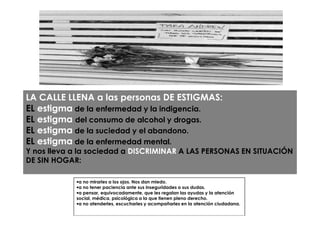LA CALLE LLENA a las personas DE ESTIGMAS:
EL estigma de la enfermedad y la indigencia.
EL estigma del consumo de alcohol y drogas.
EL estigma de la suciedad y el abandono.
EL estigma de la enfermedad mental.
Y nos lleva a la sociedad a DISCRIMINAR A LAS PERSONAS EN SITUACIÓN
DE SIN HOGAR:

            •a no mirarles a los ojos. Nos dan miedo.
            •a no tener paciencia ante sus inseguridades o sus dudas.
            •a pensar, equivocadamente, que les regalan las ayudas y la atención
            social, médica, psicológica a la que tienen pleno derecho.
            •a no atenderles, escucharles y acompañarles en la atención ciudadana.
 