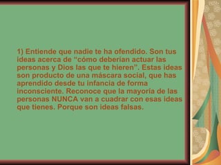 1) Entiende que nadie te ha ofendido. Son tus ideas acerca de “cómo deberían actuar las personas y Dios las que te hieren”. Estas ideas son producto de una máscara social, que has aprendido desde tu infancia de forma inconsciente. Reconoce que la mayoría de las personas NUNCA van a cuadrar con esas ideas que tienes. Porque son ideas falsas. 