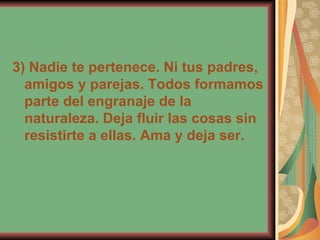 3) Nadie te pertenece. Ni tus padres, amigos y parejas. Todos formamos parte del engranaje de la naturaleza. Deja fluir las cosas sin resistirte a ellas. Ama y deja ser. 