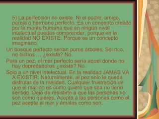 5) La perfección no existe. Ni el padre, amigo, pareja o hermano perfecto. Es un concepto creado por la mente humana que en ningún nivel intelectual puedes comprender, porque en la realidad NO EXISTE. Porque es un concepto imaginario. Un bosque perfecto serían puros árboles, Sol rico, no bichos … ¿existe? No. Para un pez, el mar perfecto sería aquel donde no hay depredadores ¿existe? No. Solo a un nivel intelectual. En la realidad JAMAS VA A EXISTIR. Naturalmente, al pez solo le queda disfrutar de la realidad. Cualquier frustración de que el mar no es como quiere que sea no tiene sentido. Deja de resistirte a que las personas no son como quieres. Acepta a las personas como el pez acepta al mar y ámalas como son . 