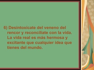 6) Desintoxícate del veneno del rencor y reconcíliate con la vida. La vida real es más hermosa y excitante que cualquier idea que tienes del mundo.   