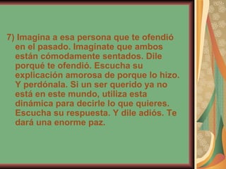 7) Imagina a esa persona que te ofendió en el pasado. Imagínate que ambos están cómodamente sentados. Dile porqué te ofendió. Escucha su explicación amorosa de porque lo hizo. Y perdónala. Si un ser querido ya no está en este mundo, utiliza esta dinámica para decirle lo que quieres. Escucha su respuesta. Y dile adiós. Te dará una enorme paz. 