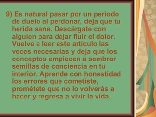 9) Es natural pasar por un periodo de duelo al perdonar, deja que tu herida sane. Descárgate con alguien para dejar fluir el dolor. Vuelve a leer este artículo las veces necesarias y deja que los conceptos empiecen a sembrar semillas de conciencia en tu interior. Aprende con honestidad los errores que cometiste, prométete que no lo volverás a hacer y regresa a vivir la vida.  