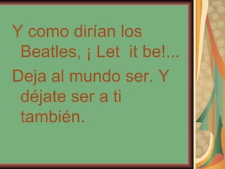 Y como dirían los Beatles, ¡ Let  it be!... Deja al mundo ser. Y déjate ser a ti también. 