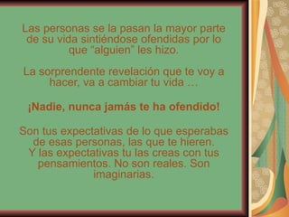 Las personas se la pasan la mayor parte de su vida sintiéndose ofendidas por lo que “alguien” les hizo. La sorprendente revelación que te voy a hacer, va a cambiar tu vida … ¡Nadie, nunca jamás te ha ofendido! Son tus expectativas de lo que esperabas de esas personas, las que te hieren. Y las expectativas tu las creas con tus pensamientos. No son reales. Son imaginarias. 
