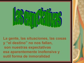 Las expectativas La gente, las situaciones, las cosas y “el destino” no nos fallan, son nuestras expectativas esa aparentemente inofensiva y sutil forma de inmoralidad 