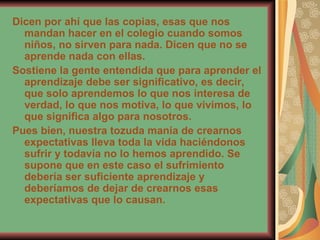 Dicen por ahí que las copias, esas que nos mandan hacer en el colegio cuando somos niños, no sirven para nada. Dicen que no se aprende nada con ellas.  Sostiene la gente entendida que para aprender el aprendizaje debe ser significativo, es decir, que solo aprendemos lo que nos interesa de verdad, lo que nos motiva, lo que vivimos, lo que significa algo para nosotros.  Pues bien, nuestra tozuda manía de crearnos expectativas lleva toda la vida haciéndonos sufrir y todavía no lo hemos aprendido. Se supone que en este caso el sufrimiento debería ser suficiente aprendizaje y deberíamos de dejar de crearnos esas expectativas que lo causan.   