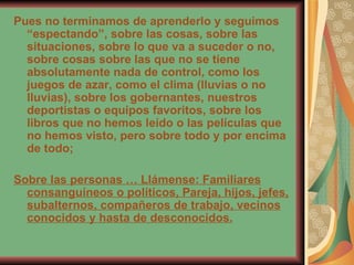 Pues no terminamos de aprenderlo y seguimos “espectando”, sobre las cosas, sobre las situaciones, sobre lo que va a suceder o no, sobre cosas sobre las que no se tiene absolutamente nada de control, como los juegos de azar, como el clima (lluvias o no lluvias), sobre los gobernantes, nuestros deportistas o equipos favoritos, sobre los libros que no hemos leído o las películas que no hemos visto, pero sobre todo y por encima de todo;  Sobre las personas … Llámense: Familiares consanguíneos o políticos, Pareja, hijos, jefes, subalternos, compañeros de trabajo, vecinos conocidos y hasta de desconocidos. 