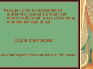 Así que como no aprendemos sufriendo, vamos a probar del modo tradicional, a ver si funciona, y puede ser que ni así. Copia cien veces: crearme expectativas me hace sufrir mucho, 