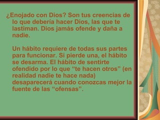 ¿Enojado con Dios? Son tus creencias de lo que debería hacer Dios, las que te lastiman. Dios jamás ofende y daña a nadie. Un hábito requiere de todas sus partes para funcionar. Si pierde una, el hábito se desarma. El hábito de sentirte ofendido por lo que “te hacen otros” (en realidad nadie te hace nada) desaparecerá cuando conozcas mejor la fuente de las “ofensas”. 