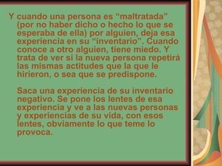 Y cuando una persona es “maltratada” (por no haber dicho o hecho lo que se esperaba de ella) por alguien, deja esa experiencia en su “inventario”. Cuando conoce a otro alguien, tiene miedo. Y trata de ver si la nueva persona repetirá las mismas actitudes que la que le hirieron, o sea que se predispone. Saca una experiencia de su inventario negativo. Se pone los lentes de esa experiencia y ve a las nuevas personas y experiencias de su vida, con esos lentes, obviamente lo que teme lo provoca. 