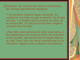 ¿Resultado? Se duplican los mismos problemas y las mismas experiencias negativas. Y el inventario negativo sigue creciendo. En realidad lo que hace es que te estorba. No te deja ser feliz. Y a medida que se avanza en años, se es menos feliz. Es porque el inventario negativo aumenta año con año. ¿Has visto a las personas de edad avanzada y a los matrimonios con muchos años? Su inventario es tan grande, que parece que la negatividad es su vida. Una y otra vez sacan experiencias de su inventario negativo ante cualquier circunstancia. 