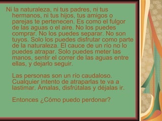 Ni la naturaleza, ni tus padres, ni tus hermanos, ni tus hijos, tus amigos o parejas te pertenecen. Es como el fulgor de las aguas o el aire. No los puedes comprar. No los puedes separar. No son tuyos. Solo los puedes disfrutar como parte de la naturaleza. El cauce de un río no lo puedes atrapar. Solo puedes meter las manos, sentir el correr de las aguas entre ellas, y dejarlo seguir. Las personas son un río caudaloso. Cualquier intento de atraparlas te va a lastimar. Ámalas, disfrútalas y déjalas ir. Entonces ¿Cómo puedo perdonar? 