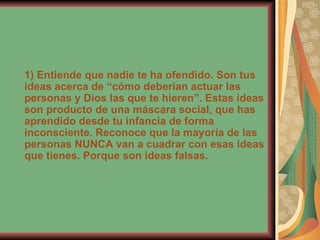 1) Entiende que nadie te ha ofendido. Son tus ideas acerca de “cómo deberían actuar las personas y Dios las que te hieren”. Estas ideas son producto de una máscara social, que has aprendido desde tu infancia de forma inconsciente. Reconoce que la mayoría de las personas NUNCA van a cuadrar con esas ideas que tienes. Porque son ideas falsas. 