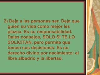 2) Deja a las personas ser. Deja que guíen su vida como mejor les plazca. Es su responsabilidad. Dales consejos, SOLO SI TE LO SOLICITAN, pero permite que tomen sus decisiones. Es su derecho divino por nacimiento: el libre albedrío y la libertad. 