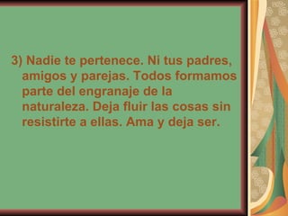 3) Nadie te pertenece. Ni tus padres, amigos y parejas. Todos formamos parte del engranaje de la naturaleza. Deja fluir las cosas sin resistirte a ellas. Ama y deja ser. 