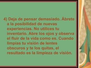 4) Deja de pensar demasiado. Ábrete a la posibilidad de nuevas experiencias. No utilices tu inventario. Abre los ojos y observa el fluir de la vida como es. Cuando limpias tu visión de lentes obscuros y te los quitas, el resultado es la limpieza de visión. 