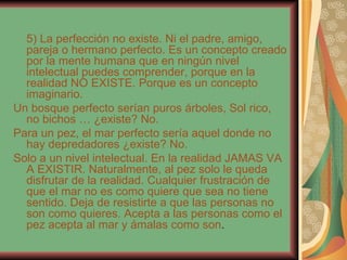 5) La perfección no existe. Ni el padre, amigo, pareja o hermano perfecto. Es un concepto creado por la mente humana que en ningún nivel intelectual puedes comprender, porque en la realidad NO EXISTE. Porque es un concepto imaginario. Un bosque perfecto serían puros árboles, Sol rico, no bichos … ¿existe? No. Para un pez, el mar perfecto sería aquel donde no hay depredadores ¿existe? No. Solo a un nivel intelectual. En la realidad JAMAS VA A EXISTIR. Naturalmente, al pez solo le queda disfrutar de la realidad. Cualquier frustración de que el mar no es como quiere que sea no tiene sentido. Deja de resistirte a que las personas no son como quieres. Acepta a las personas como el pez acepta al mar y ámalas como son . 