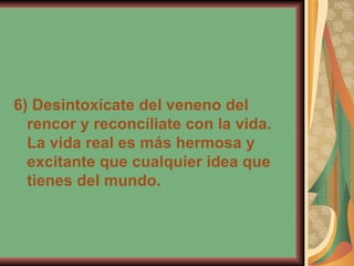 6) Desintoxícate del veneno del rencor y reconcíliate con la vida. La vida real es más hermosa y excitante que cualquier idea que tienes del mundo.   