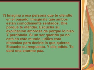 7) Imagina a esa persona que te ofendió en el pasado. Imagínate que ambos están cómodamente sentados. Dile porqué te ofendió. Escucha su explicación amorosa de porque lo hizo. Y perdónala. Si un ser querido ya no está en este mundo, utiliza esta dinámica para decirle lo que quieres. Escucha su respuesta. Y dile adiós. Te dará una enorme paz. 