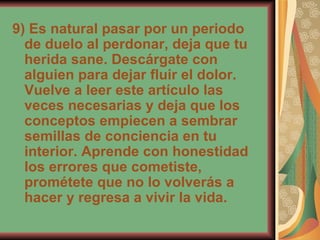 9) Es natural pasar por un periodo de duelo al perdonar, deja que tu herida sane. Descárgate con alguien para dejar fluir el dolor. Vuelve a leer este artículo las veces necesarias y deja que los conceptos empiecen a sembrar semillas de conciencia en tu interior. Aprende con honestidad los errores que cometiste, prométete que no lo volverás a hacer y regresa a vivir la vida.  