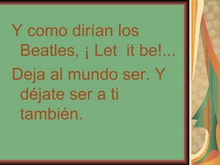 Y como dirían los Beatles, ¡ Let  it be!... Deja al mundo ser. Y déjate ser a ti también. 